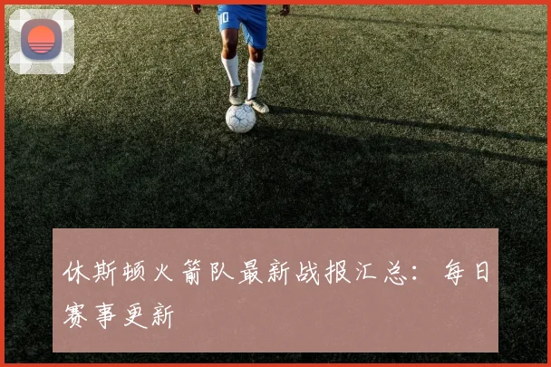 休斯顿火箭队最新战报汇总：每日赛事更新