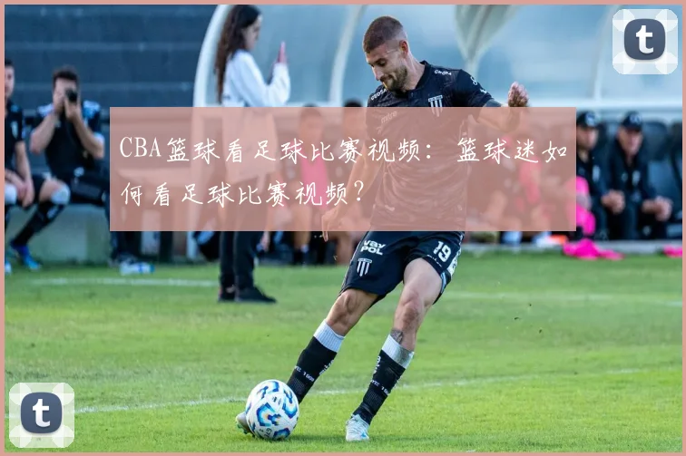 CBA篮球看足球比赛视频：篮球迷如何看足球比赛视频？