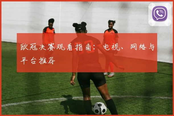 欧冠决赛观看指南:电视、网络与平台推荐